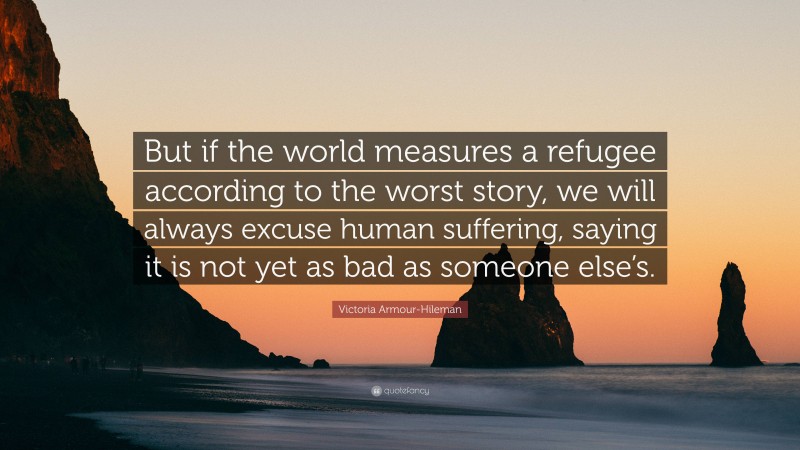 Victoria Armour-Hileman Quote: “But if the world measures a refugee according to the worst story, we will always excuse human suffering, saying it is not yet as bad as someone else’s.”