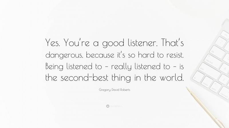 Gregory David Roberts Quote: “Yes. You’re a good listener. That’s dangerous, because it’s so hard to resist. Being listened to – really listened to – is the second-best thing in the world.”