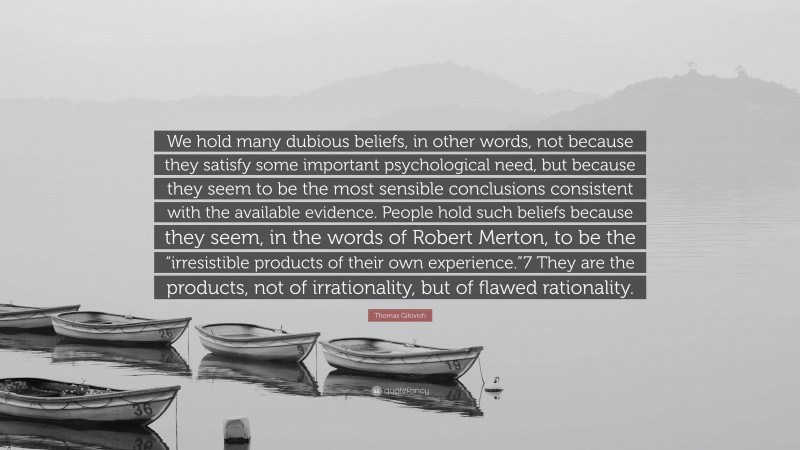 Thomas Gilovich Quote: “We hold many dubious beliefs, in other words, not because they satisfy some important psychological need, but because they seem to be the most sensible conclusions consistent with the available evidence. People hold such beliefs because they seem, in the words of Robert Merton, to be the “irresistible products of their own experience.”7 They are the products, not of irrationality, but of flawed rationality.”