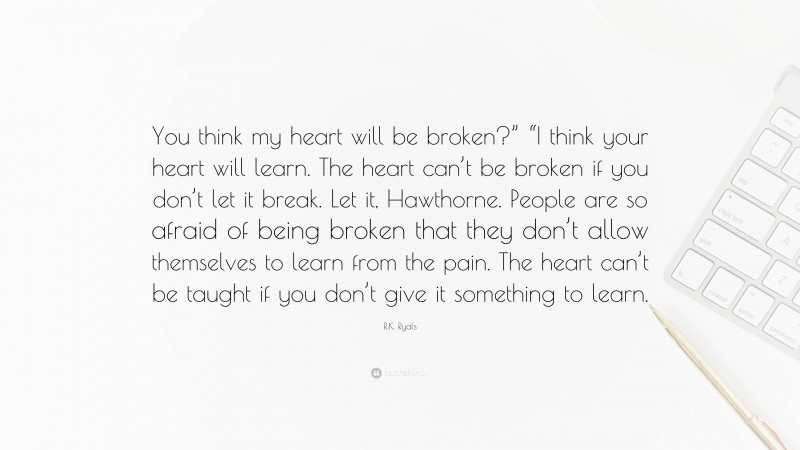 R.K. Ryals Quote: “You think my heart will be broken?” “I think your heart will learn. The heart can’t be broken if you don’t let it break. Let it, Hawthorne. People are so afraid of being broken that they don’t allow themselves to learn from the pain. The heart can’t be taught if you don’t give it something to learn.”