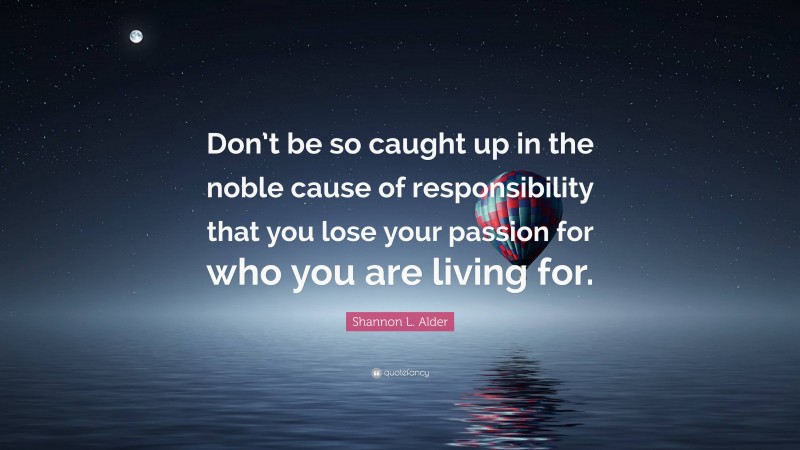 Shannon L. Alder Quote: “Don’t be so caught up in the noble cause of responsibility that you lose your passion for who you are living for.”