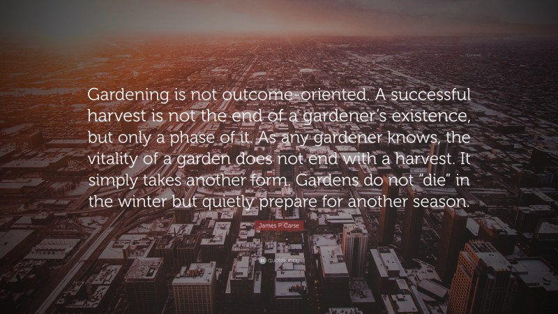 James P. Carse Quote: “Gardening is not outcome-oriented. A successful harvest is not the end of a gardener’s existence, but only a phase of it. As any gardener knows, the vitality of a garden does not end with a harvest. It simply takes another form. Gardens do not “die” in the winter but quietly prepare for another season.”