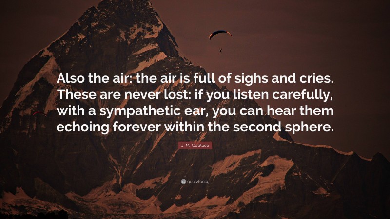J. M. Coetzee Quote: “Also the air: the air is full of sighs and cries. These are never lost: if you listen carefully, with a sympathetic ear, you can hear them echoing forever within the second sphere.”