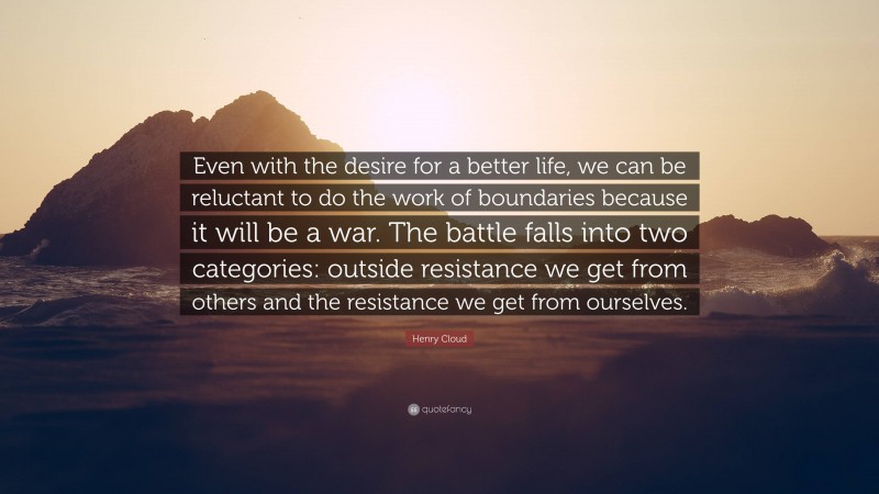 Henry Cloud Quote: “Even with the desire for a better life, we can be reluctant to do the work of boundaries because it will be a war. The battle falls into two categories: outside resistance we get from others and the resistance we get from ourselves.”