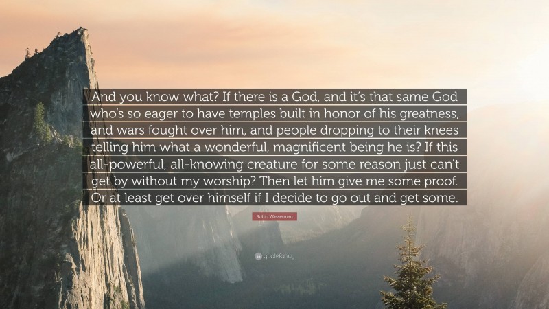 Robin Wasserman Quote: “And you know what? If there is a God, and it’s that same God who’s so eager to have temples built in honor of his greatness, and wars fought over him, and people dropping to their knees telling him what a wonderful, magnificent being he is? If this all-powerful, all-knowing creature for some reason just can’t get by without my worship? Then let him give me some proof. Or at least get over himself if I decide to go out and get some.”