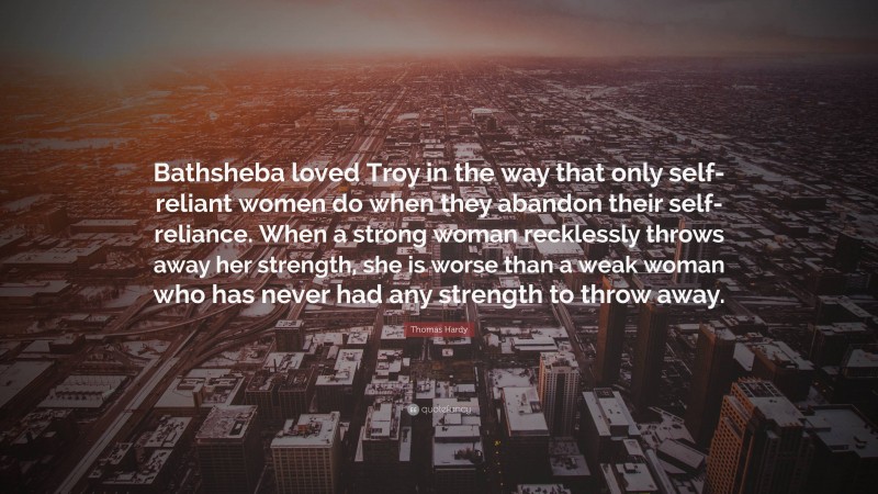 Thomas Hardy Quote: “Bathsheba loved Troy in the way that only self-reliant women do when they abandon their self-reliance. When a strong woman recklessly throws away her strength, she is worse than a weak woman who has never had any strength to throw away.”