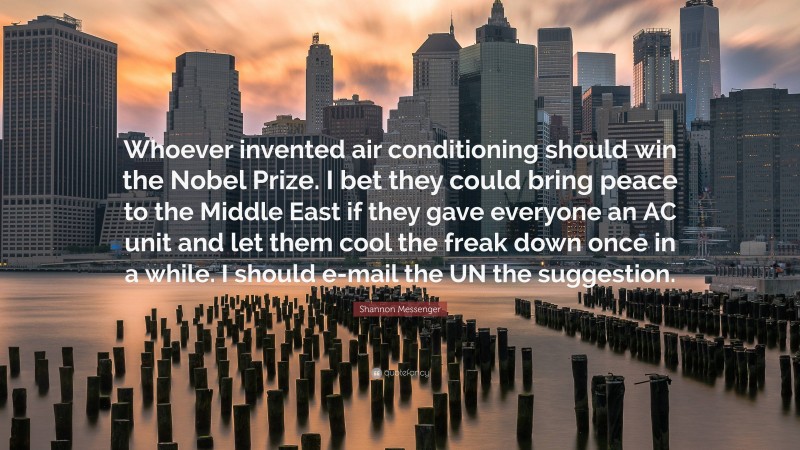 Shannon Messenger Quote: “Whoever invented air conditioning should win the Nobel Prize. I bet they could bring peace to the Middle East if they gave everyone an AC unit and let them cool the freak down once in a while. I should e-mail the UN the suggestion.”