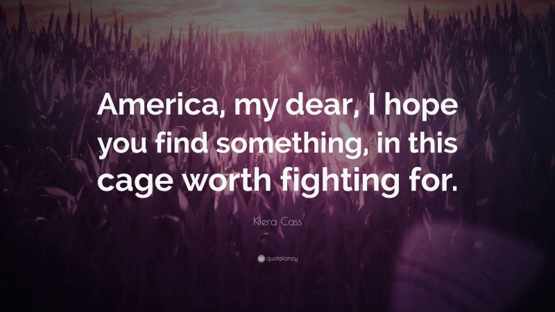 Kiera Cass Quote: “America, my dear, I hope you find something, in this cage worth fighting for.”