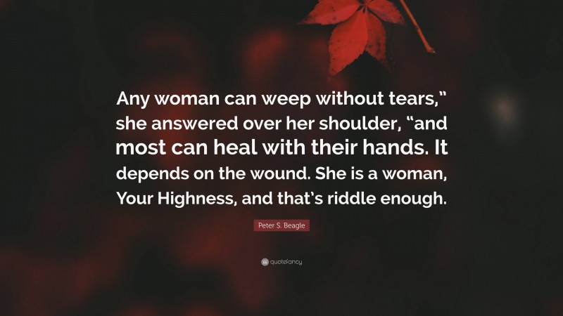 Peter S. Beagle Quote: “Any woman can weep without tears,” she answered over her shoulder, “and most can heal with their hands. It depends on the wound. She is a woman, Your Highness, and that’s riddle enough.”