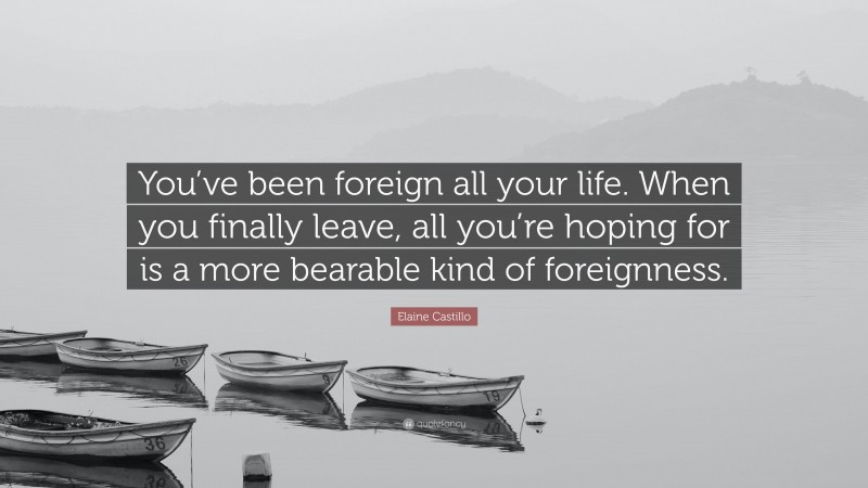 Elaine Castillo Quote: “You’ve been foreign all your life. When you finally leave, all you’re hoping for is a more bearable kind of foreignness.”