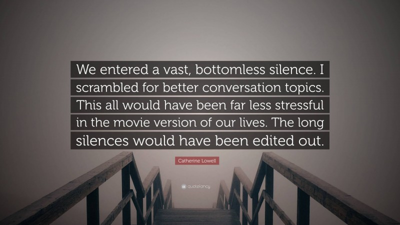 Catherine Lowell Quote: “We entered a vast, bottomless silence. I scrambled for better conversation topics. This all would have been far less stressful in the movie version of our lives. The long silences would have been edited out.”