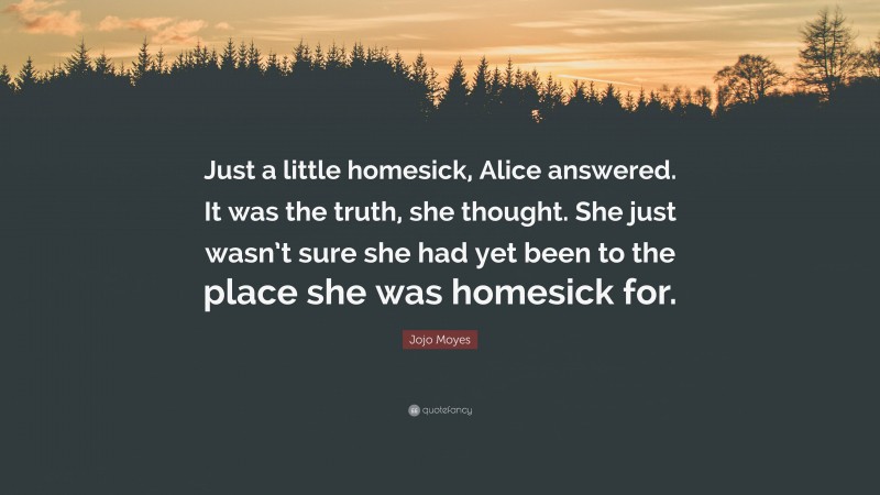 Jojo Moyes Quote: “Just a little homesick, Alice answered. It was the truth, she thought. She just wasn’t sure she had yet been to the place she was homesick for.”