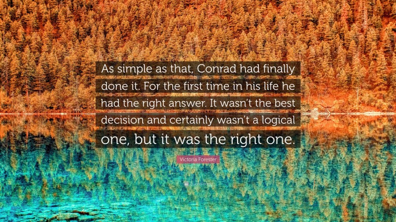 Victoria Forester Quote: “As simple as that, Conrad had finally done it. For the first time in his life he had the right answer. It wasn’t the best decision and certainly wasn’t a logical one, but it was the right one.”