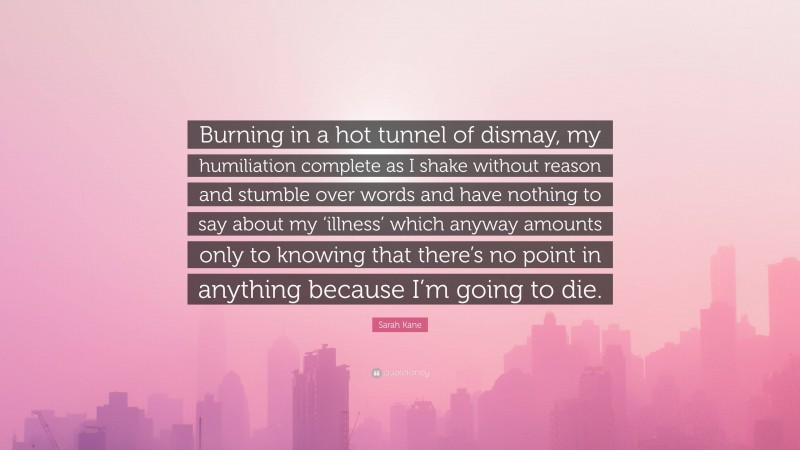 Sarah Kane Quote: “Burning in a hot tunnel of dismay, my humiliation complete as I shake without reason and stumble over words and have nothing to say about my ‘illness’ which anyway amounts only to knowing that there’s no point in anything because I’m going to die.”