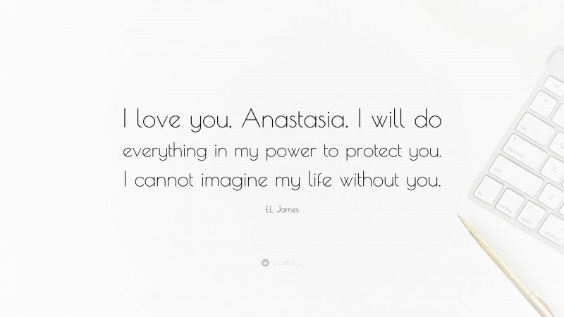 E.L. James Quote: “I love you, Anastasia. I will do everything in my power to protect you. I cannot imagine my life without you.”