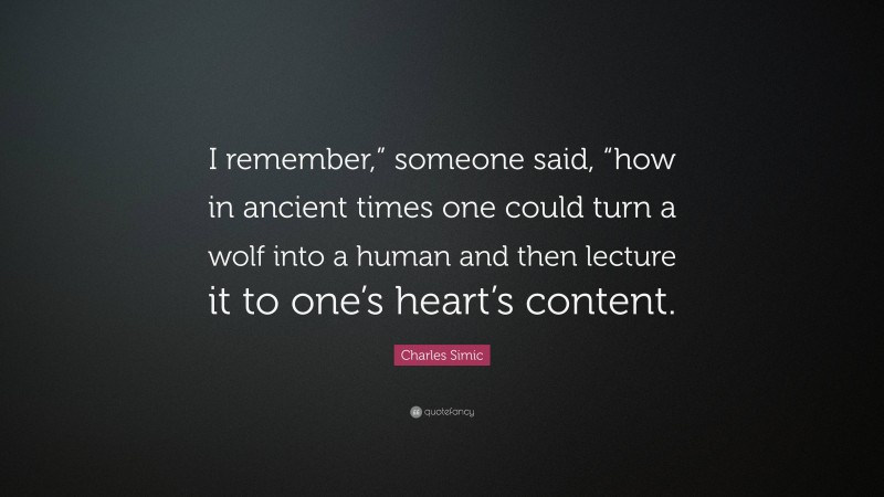 Charles Simic Quote: “I remember,” someone said, “how in ancient times one could turn a wolf into a human and then lecture it to one’s heart’s content.”