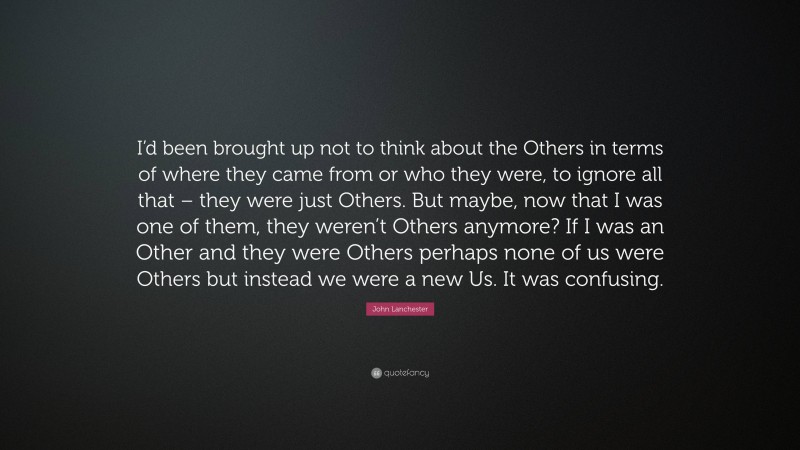 John Lanchester Quote: “I’d been brought up not to think about the Others in terms of where they came from or who they were, to ignore all that – they were just Others. But maybe, now that I was one of them, they weren’t Others anymore? If I was an Other and they were Others perhaps none of us were Others but instead we were a new Us. It was confusing.”