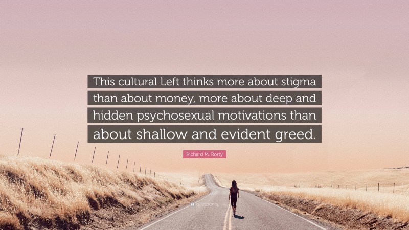 Richard M. Rorty Quote: “This cultural Left thinks more about stigma than about money, more about deep and hidden psychosexual motivations than about shallow and evident greed.”