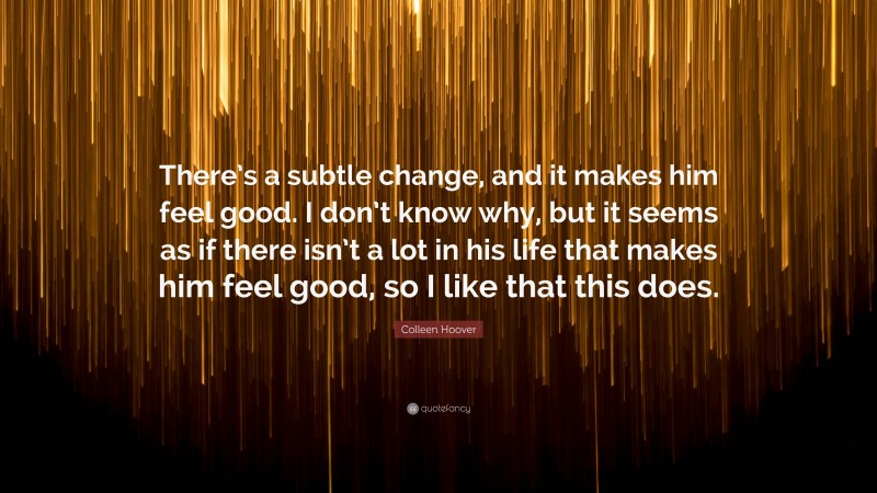 Colleen Hoover Quote: “There’s a subtle change, and it makes him feel good. I don’t know why, but it seems as if there isn’t a lot in his life that makes him feel good, so I like that this does.”