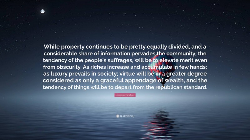 Alexander Hamilton Quote: “While property continues to be pretty equally divided, and a considerable share of information pervades the community; the tendency of the people’s suffrages, will be to elevate merit even from obscurity. As riches increase and accumulate in few hands; as luxury prevails in society; virtue will be in a greater degree considered as only a graceful appendage of wealth, and the tendency of things will be to depart from the republican standard.”
