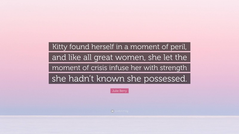 Julie Berry Quote: “Kitty found herself in a moment of peril, and like all great women, she let the moment of crisis infuse her with strength she hadn’t known she possessed.”