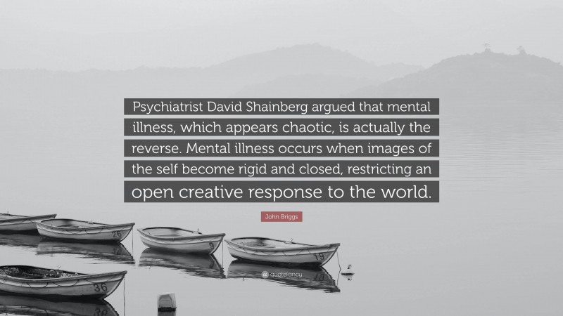 John Briggs Quote: “Psychiatrist David Shainberg argued that mental illness, which appears chaotic, is actually the reverse. Mental illness occurs when images of the self become rigid and closed, restricting an open creative response to the world.”