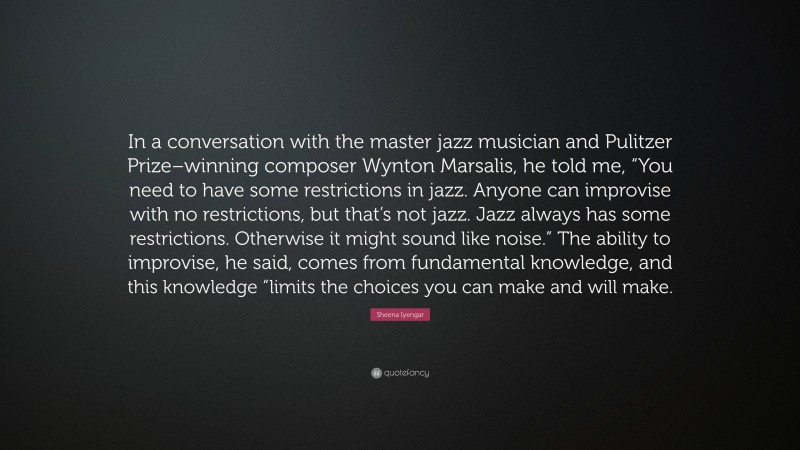 Sheena Iyengar Quote: “In a conversation with the master jazz musician and Pulitzer Prize–winning composer Wynton Marsalis, he told me, “You need to have some restrictions in jazz. Anyone can improvise with no restrictions, but that’s not jazz. Jazz always has some restrictions. Otherwise it might sound like noise.” The ability to improvise, he said, comes from fundamental knowledge, and this knowledge “limits the choices you can make and will make.”