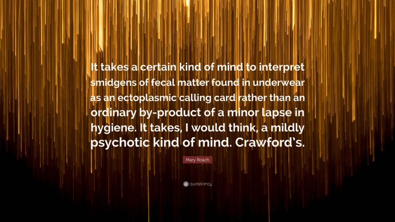 Mary Roach Quote: “It takes a certain kind of mind to interpret smidgens of fecal matter found in underwear as an ectoplasmic calling card rather than an ordinary by-product of a minor lapse in hygiene. It takes, I would think, a mildly psychotic kind of mind. Crawford’s.”