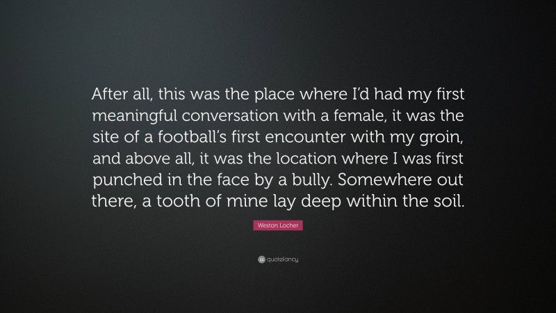 Weston Locher Quote: “After all, this was the place where I’d had my first meaningful conversation with a female, it was the site of a football’s first encounter with my groin, and above all, it was the location where I was first punched in the face by a bully. Somewhere out there, a tooth of mine lay deep within the soil.”