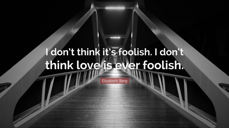 Elizabeth Berg Quote: “I don’t think it’s foolish. I don’t think love is ever foolish.”