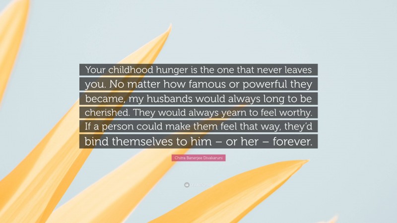 Chitra Banerjee Divakaruni Quote: “Your childhood hunger is the one that never leaves you. No matter how famous or powerful they became, my husbands would always long to be cherished. They would always yearn to feel worthy. If a person could make them feel that way, they’d bind themselves to him – or her – forever.”