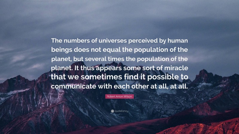 Robert Anton Wilson Quote: “The numbers of universes perceived by human beings does not equal the population of the planet, but several times the population of the planet. It thus appears some sort of miracle that we sometimes find it possible to communicate with each other at all, at all.”