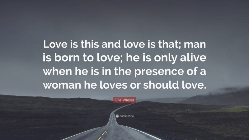 Elie Wiesel Quote: “Love is this and love is that; man is born to love; he is only alive when he is in the presence of a woman he loves or should love.”