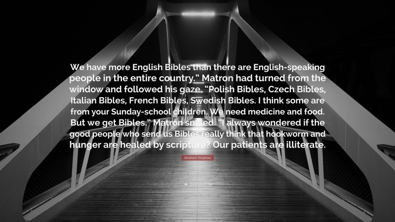 Abraham Verghese Quote: “We have more English Bibles than there are English-speaking people in the entire country.” Matron had turned from the window and followed his gaze. “Polish Bibles, Czech Bibles, Italian Bibles, French Bibles, Swedish Bibles. I think some are from your Sunday-school children. We need medicine and food. But we get Bibles.” Matron smiled. “I always wondered if the good people who send us Bibles really think that hookworm and hunger are healed by scripture? Our patients are illiterate.”