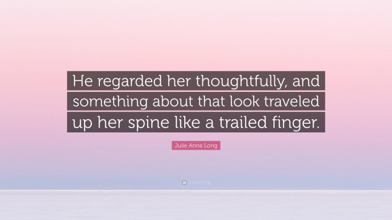 Julie Anne Long Quote: “He regarded her thoughtfully, and something about that look traveled up her spine like a trailed finger.”