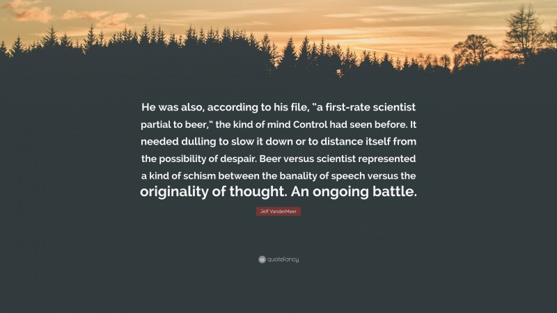 Jeff VanderMeer Quote: “He was also, according to his file, “a first-rate scientist partial to beer,” the kind of mind Control had seen before. It needed dulling to slow it down or to distance itself from the possibility of despair. Beer versus scientist represented a kind of schism between the banality of speech versus the originality of thought. An ongoing battle.”