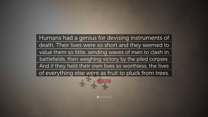 Laini Taylor Quote: “Humans had a genius for devising instruments of death. Their lives were so short and they seemed to value them so little, sending waves of men to clash in battlefields, then weighing victory by the piled corpses. And if they held their own lives so worthless, the lives of everything else were as fruit to pluck from trees.”