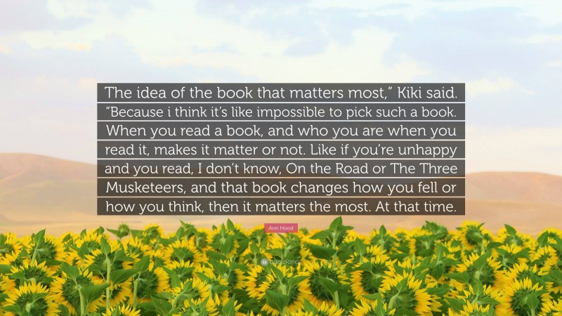 Ann Hood Quote: “The idea of the book that matters most,” Kiki said. “Because i think it’s like impossible to pick such a book. When you read a book, and who you are when you read it, makes it matter or not. Like if you’re unhappy and you read, I don’t know, On the Road or The Three Musketeers, and that book changes how you fell or how you think, then it matters the most. At that time.”