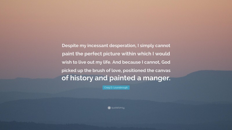 Craig D. Lounsbrough Quote: “Despite my incessant desperation, I simply cannot paint the perfect picture within which I would wish to live out my life. And because I cannot, God picked up the brush of love, positioned the canvas of history and painted a manger.”