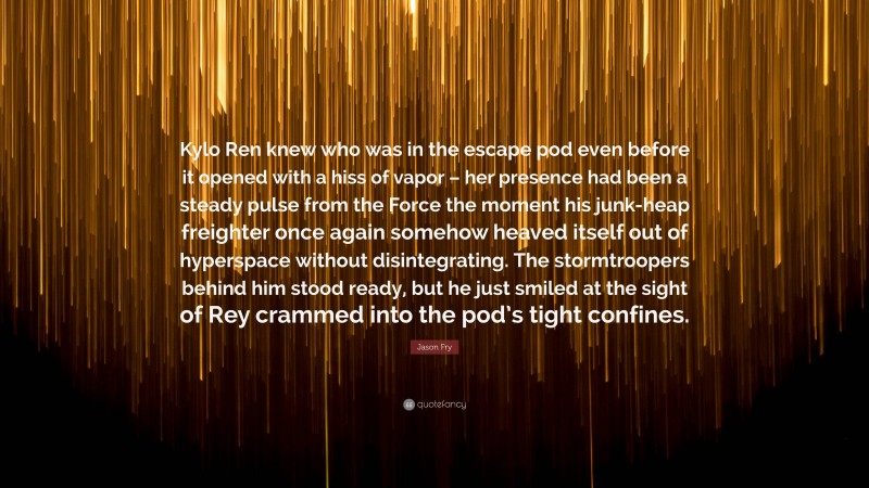 Jason Fry Quote: “Kylo Ren knew who was in the escape pod even before it opened with a hiss of vapor – her presence had been a steady pulse from the Force the moment his junk-heap freighter once again somehow heaved itself out of hyperspace without disintegrating. The stormtroopers behind him stood ready, but he just smiled at the sight of Rey crammed into the pod’s tight confines.”