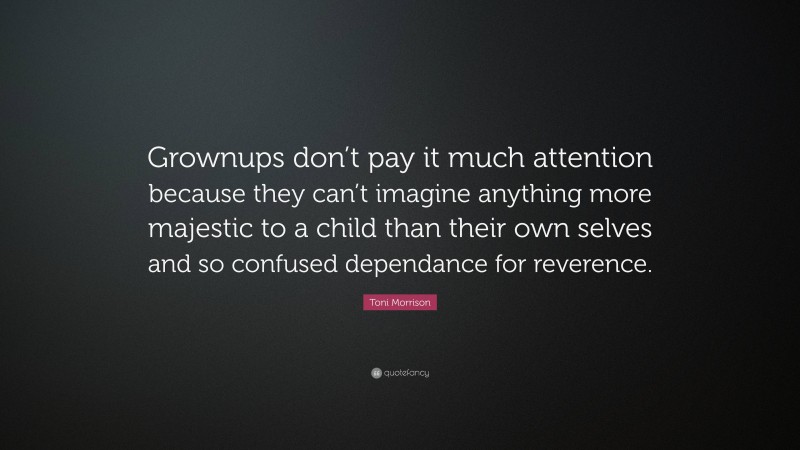 Toni Morrison Quote: “Grownups don’t pay it much attention because they can’t imagine anything more majestic to a child than their own selves and so confused dependance for reverence.”