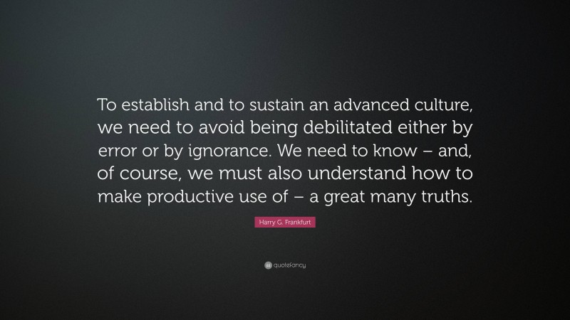 Harry G. Frankfurt Quote: “To establish and to sustain an advanced culture, we need to avoid being debilitated either by error or by ignorance. We need to know – and, of course, we must also understand how to make productive use of – a great many truths.”