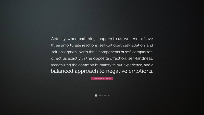 Christopher K. Germer Quote: “Actually, when bad things happen to us, we tend to have three unfortunate reactions: self-criticism, self-isolation, and self-absorption. Neff’s three components of self-compassion direct us exactly in the opposite direction: self-kindness, recognizing the common humanity in our experience, and a balanced approach to negative emotions.”