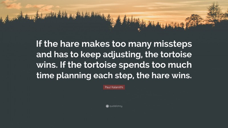 Paul Kalanithi Quote: “If the hare makes too many missteps and has to keep adjusting, the tortoise wins. If the tortoise spends too much time planning each step, the hare wins.”