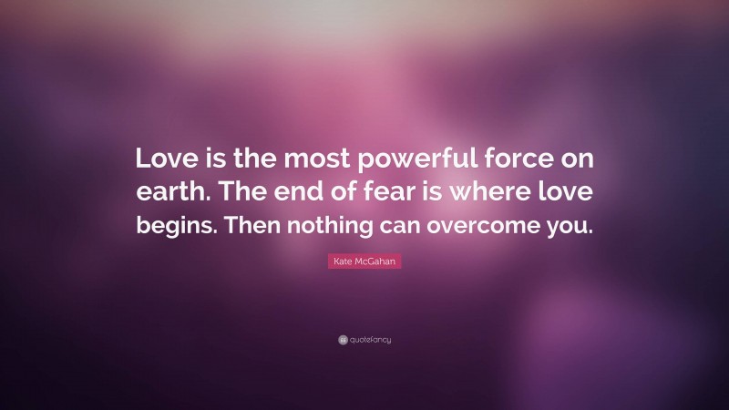 Kate McGahan Quote: “Love is the most powerful force on earth. The end of fear is where love begins. Then nothing can overcome you.”