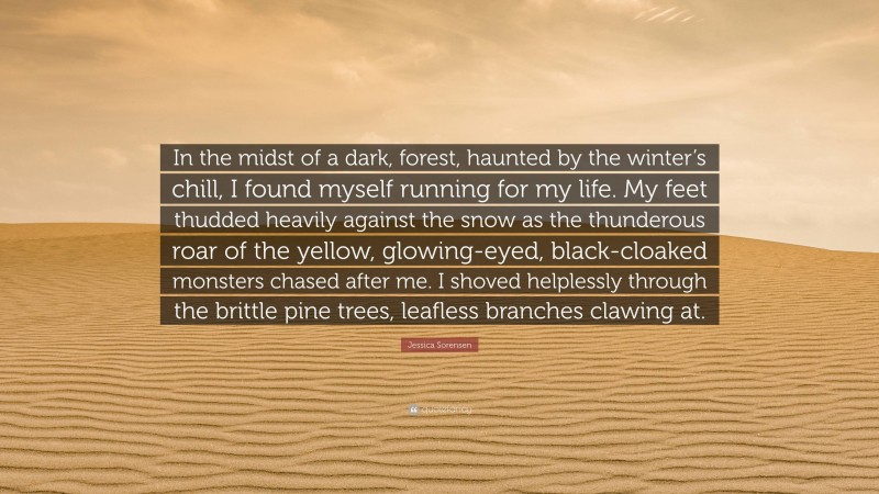 Jessica Sorensen Quote: “In the midst of a dark, forest, haunted by the winter’s chill, I found myself running for my life. My feet thudded heavily against the snow as the thunderous roar of the yellow, glowing-eyed, black-cloaked monsters chased after me. I shoved helplessly through the brittle pine trees, leafless branches clawing at.”