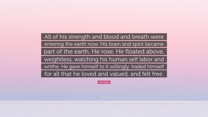 Lois Lowry Quote: “All of his strength and blood and breath were entering the earth now. His brain and spirit became part of the earth. He rose. He floated above, weightless, watching his human self labor and writhe. He gave himself to it willingly, traded himself for all that he loved and valued, and felt free.”