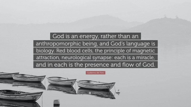 Guillermo del Toro Quote: “God is an energy, rather than an anthropomorphic being, and God’s language is biology. Red blood cells, the principle of magnetic attraction, neurological synapse: each is a miracle, and in each is the presence and flow of God.”