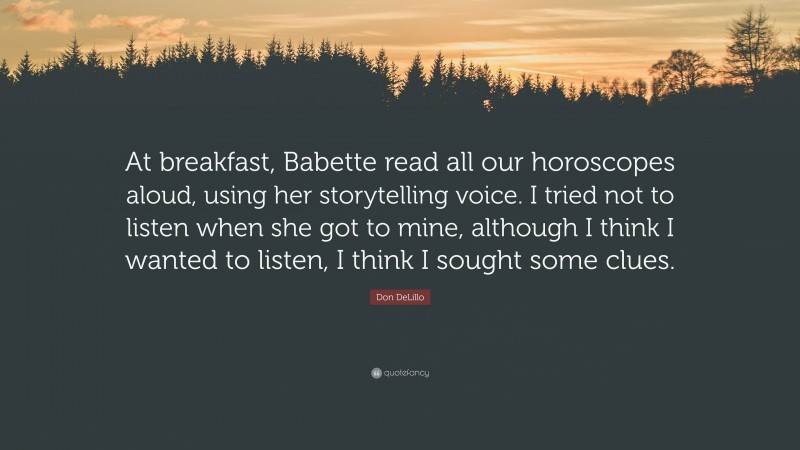 Don DeLillo Quote: “At breakfast, Babette read all our horoscopes aloud, using her storytelling voice. I tried not to listen when she got to mine, although I think I wanted to listen, I think I sought some clues.”