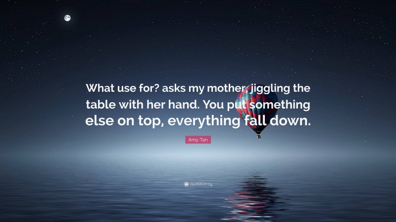 Amy Tan Quote: “What use for? asks my mother, jiggling the table with her hand. You put something else on top, everything fall down.”